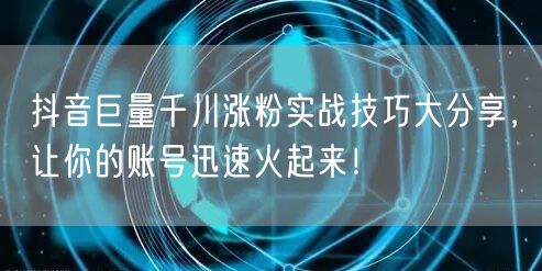 抖音巨量千川涨粉实战技巧大分享，让你的账号迅速火起来！