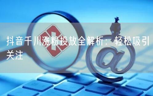 抖音千川涨粉投放全解析：轻松吸引关注
