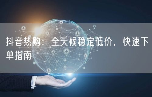 抖音热购：全天候稳定低价，快速下单指南