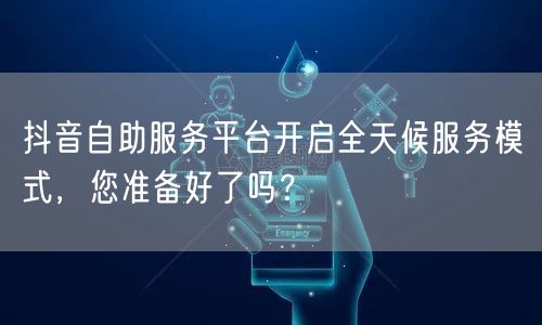 抖音自助服务平台开启全天候服务模式，您准备好了吗？