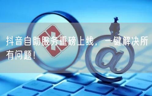 抖音自助服务重磅上线，一键解决所有问题！