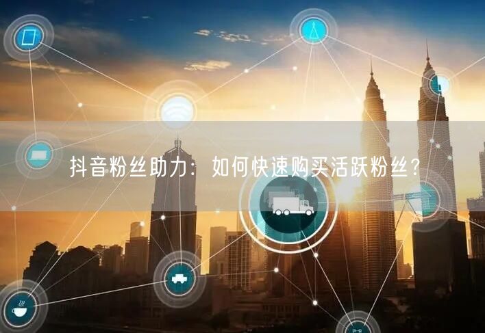 抖音粉丝助力：如何快速购买活跃粉丝？