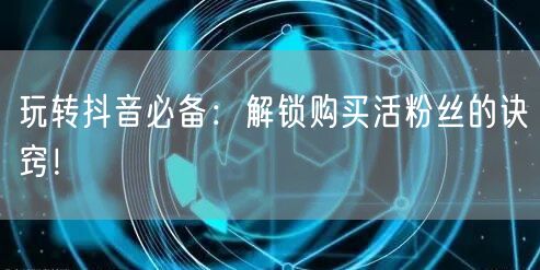 玩转抖音必备：解锁购买活粉丝的诀窍！