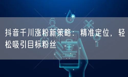 抖音千川涨粉新策略：精准定位，轻松吸引目标粉丝