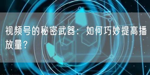 视频号的秘密武器：如何巧妙提高播放量？