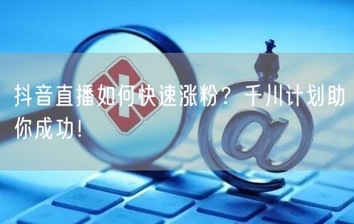 抖音直播如何快速涨粉？千川计划助你成功！