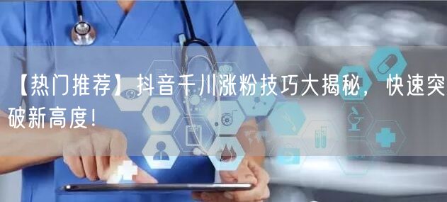 【热门推荐】抖音千川涨粉技巧大揭秘，快速突破新高度！