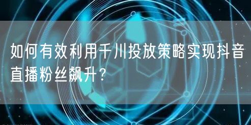如何有效利用千川投放策略实现抖音直播粉丝飙升？