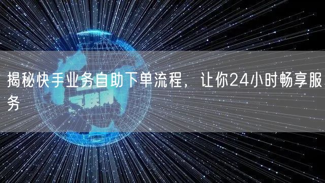 揭秘快手业务自助下单流程，让你24小时畅享服务