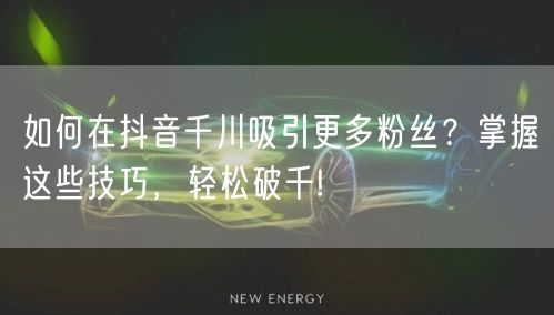如何在抖音千川吸引更多粉丝？掌握这些技巧，轻松破千!