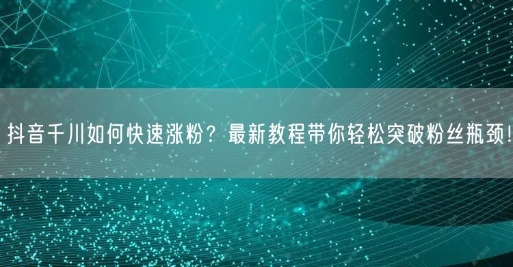 抖音千川如何快速涨粉？最新教程带你轻松突破粉丝瓶颈！