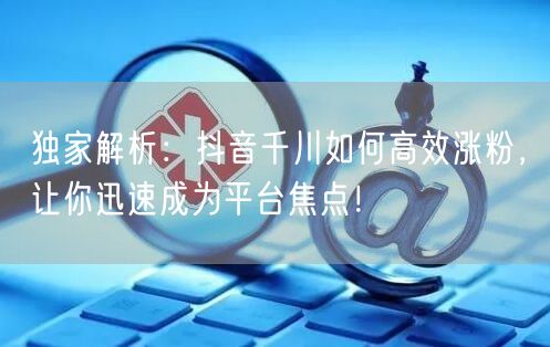 独家解析：抖音千川如何高效涨粉，让你迅速成为平台焦点！