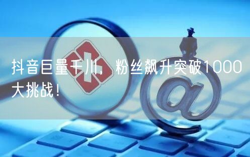 抖音巨量千川，粉丝飙升突破1000大挑战！