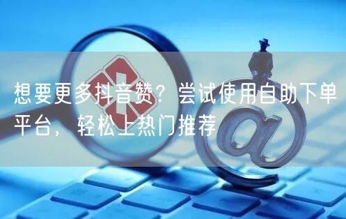 想要更多抖音赞？尝试使用自助下单平台，轻松上热门推荐