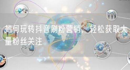 如何玩转抖音刷粉营销，轻松获取大量粉丝关注