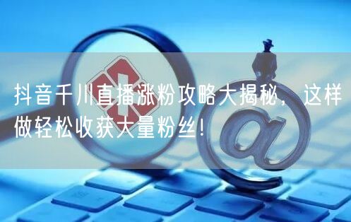 抖音千川直播涨粉攻略大揭秘，这样做轻松收获大量粉丝！