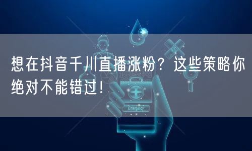 想在抖音千川直播涨粉？这些策略你绝对不能错过！