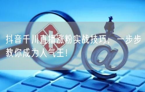 抖音千川直播涨粉实战技巧，一步步教你成为人气王！