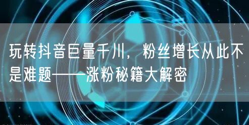 玩转抖音巨量千川，粉丝增长从此不是难题——涨粉秘籍大解密