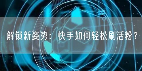 解锁新姿势：快手如何轻松刷活粉？