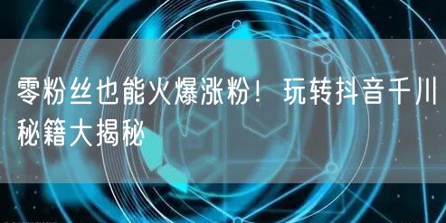 零粉丝也能火爆涨粉！玩转抖音千川秘籍大揭秘