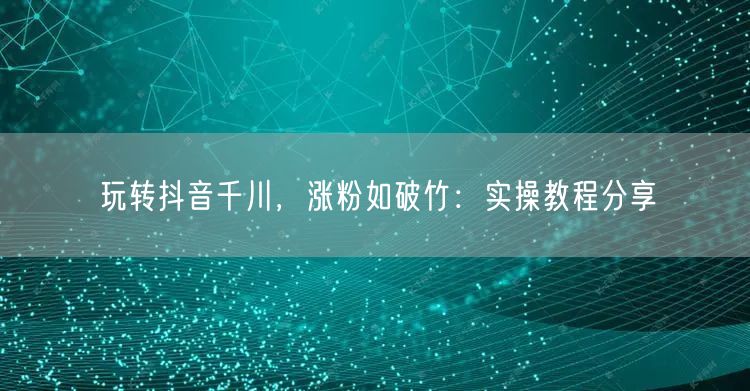 玩转抖音千川，涨粉如破竹：实操教程分享