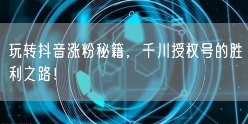 玩转抖音涨粉秘籍，千川授权号的胜利之路！