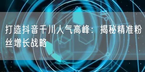 打造抖音千川人气高峰：揭秘精准粉丝增长战略