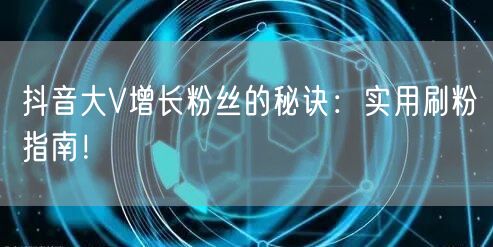 抖音大V增长粉丝的秘诀：实用刷粉指南！