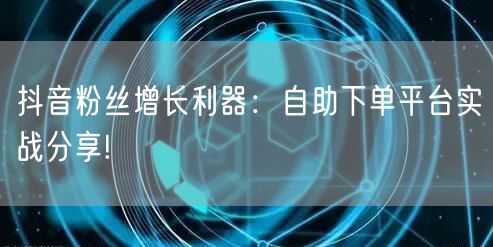 抖音粉丝增长利器：自助下单平台实战分享!