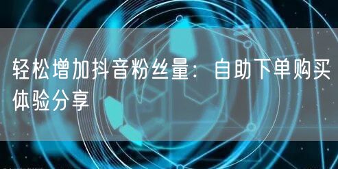 轻松增加抖音粉丝量：自助下单购买体验分享