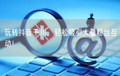 玩转抖音千川，轻松吸引大量粉丝互动！