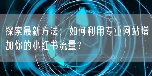 探索最新方法：如何利用专业网站增加你的小红书流量？