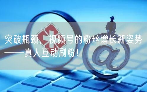 突破瓶颈，视频号的粉丝增长新姿势——真人互动刷粉！