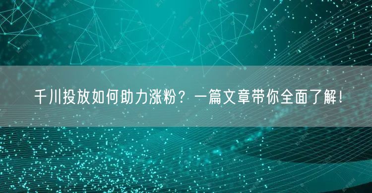 千川投放如何助力涨粉？一篇文章带你全面了解！