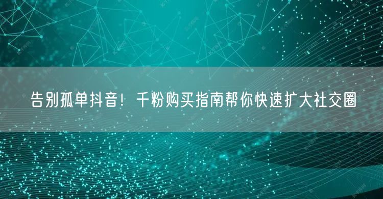 告别孤单抖音！千粉购买指南帮你快速扩大社交圈