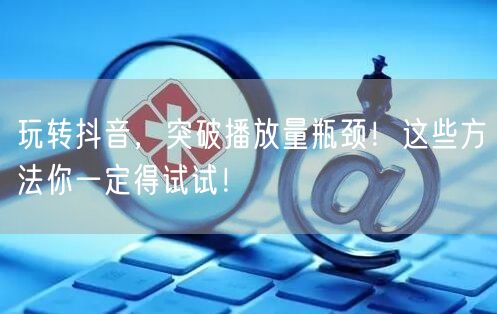 玩转抖音，突破播放量瓶颈！这些方法你一定得试试！