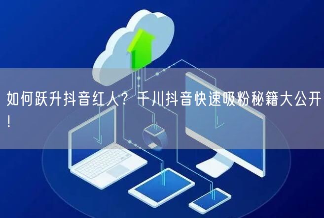 如何跃升抖音红人？千川抖音快速吸粉秘籍大公开！