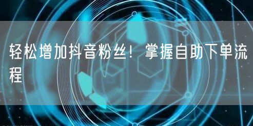 轻松增加抖音粉丝！掌握自助下单流程
