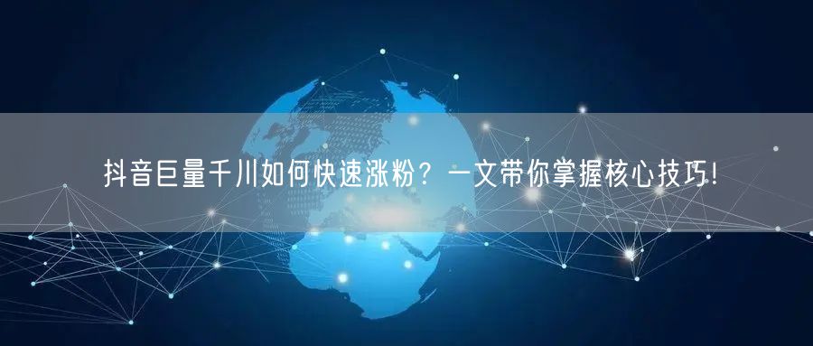 抖音巨量千川如何快速涨粉？一文带你掌握核心技巧！