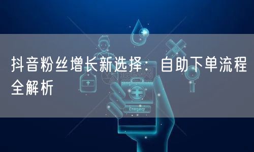 抖音粉丝增长新选择：自助下单流程全解析