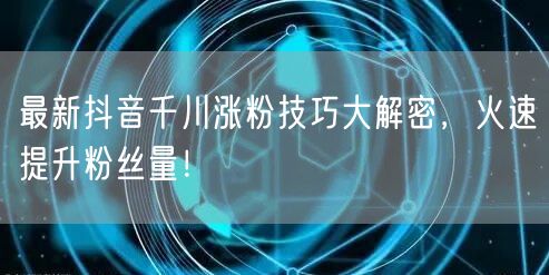 最新抖音千川涨粉技巧大解密，火速提升粉丝量！