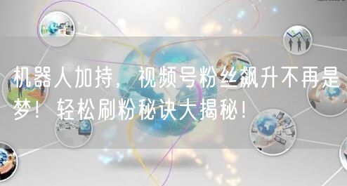 机器人加持，视频号粉丝飙升不再是梦！轻松刷粉秘诀大揭秘！