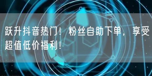 跃升抖音热门！粉丝自助下单，享受超值低价福利！