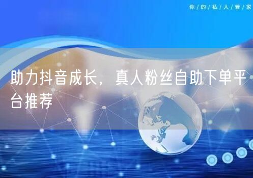 助力抖音成长，真人粉丝自助下单平台推荐