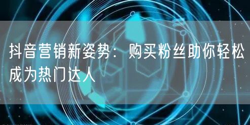 抖音营销新姿势：购买粉丝助你轻松成为热门达人
