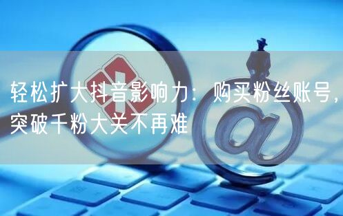轻松扩大抖音影响力：购买粉丝账号，突破千粉大关不再难