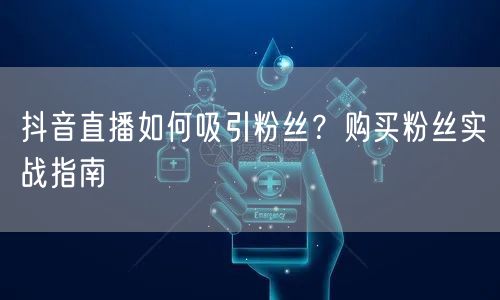 抖音直播如何吸引粉丝？购买粉丝实战指南