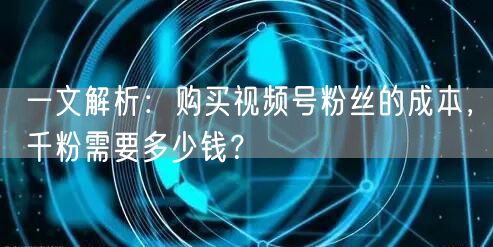 一文解析：购买视频号粉丝的成本，千粉需要多少钱？
