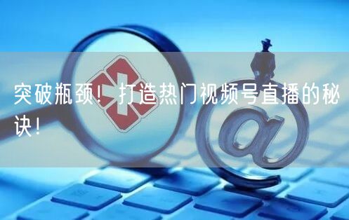 突破瓶颈！打造热门视频号直播的秘诀！
